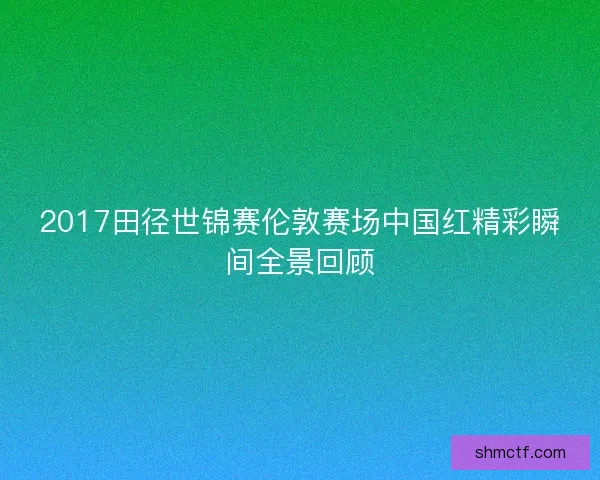 2017田径世锦赛伦敦赛场中国红精彩瞬间全景回顾