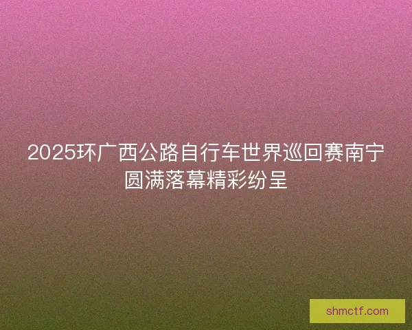 2025环广西公路自行车世界巡回赛南宁圆满落幕精彩纷呈