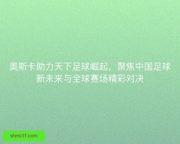 奥斯卡助力天下足球崛起，聚焦中国足球新未来与全球赛场精彩对决