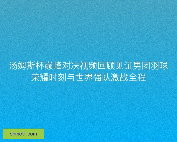 汤姆斯杯巅峰对决视频回顾见证男团羽球荣耀时刻与世界强队激战全程