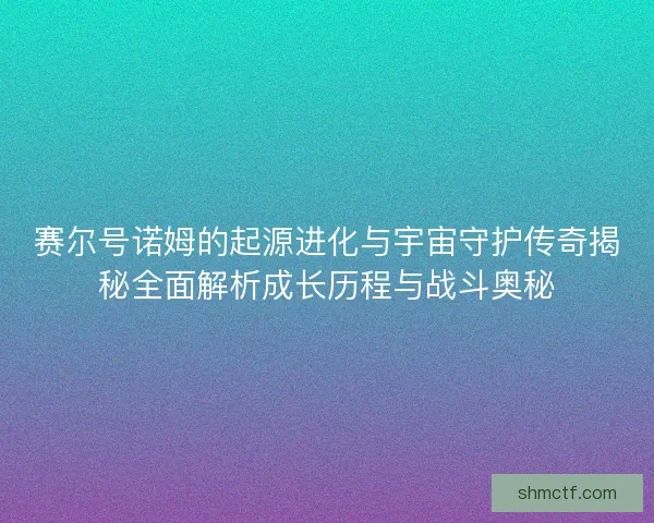 赛尔号诺姆的起源进化与宇宙守护传奇揭秘全面解析成长历程与战斗奥秘
