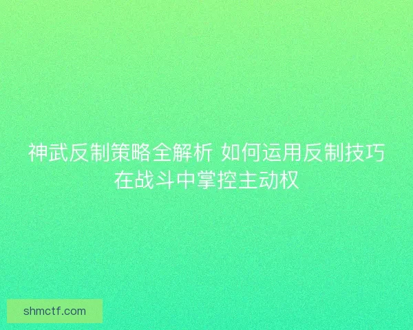 神武反制策略全解析 如何运用反制技巧在战斗中掌控主动权