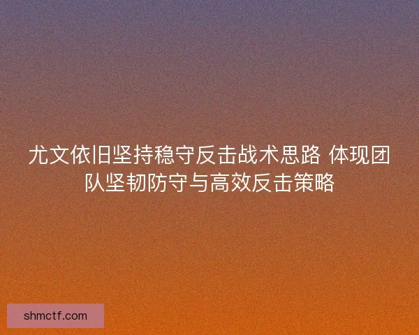 尤文依旧坚持稳守反击战术思路 体现团队坚韧防守与高效反击策略