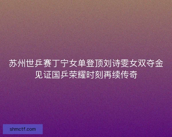 苏州世乒赛丁宁女单登顶刘诗雯女双夺金见证国乒荣耀时刻再续传奇